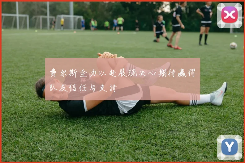 费尔斯全力以赴展现决心期待赢得队友信任与支持